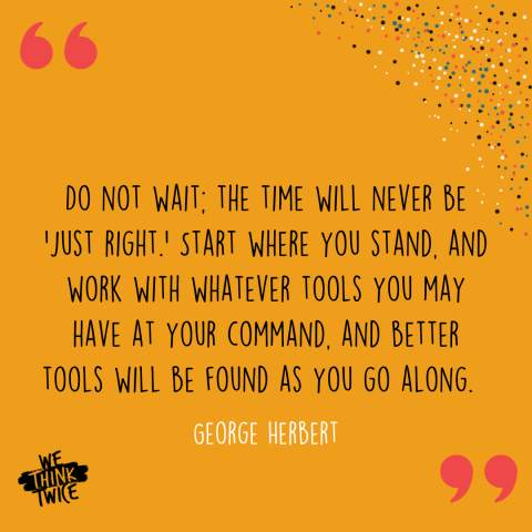 "Do not wait. The time will never be 'just right.' Start where you stand and work with whatever tools you may have at your command. And better tools will be found as you go along." George Herbert